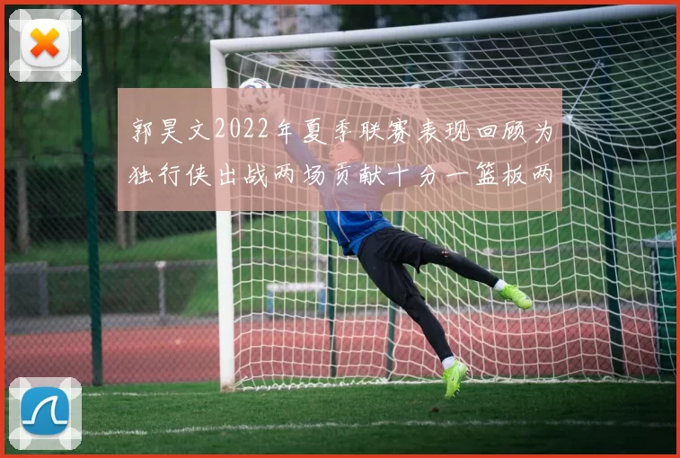 郭昊文2022年夏季联赛表现回顾为独行侠出战两场贡献十分一篮板两助攻