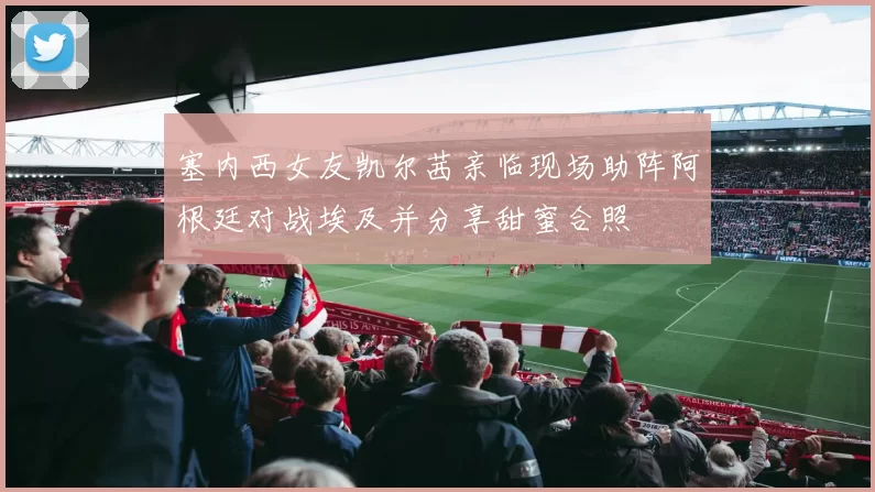 塞内西女友凯尔茜亲临现场助阵阿根廷对战埃及并分享甜蜜合照